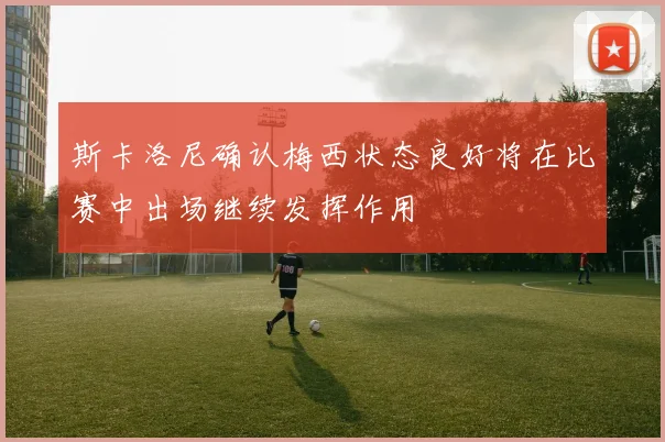 斯卡洛尼确认梅西状态良好将在比赛中出场继续发挥作用